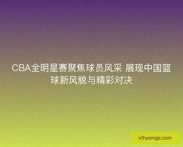 CBA全明星赛聚焦球员风采 展现中国篮球新风貌与精彩对决
