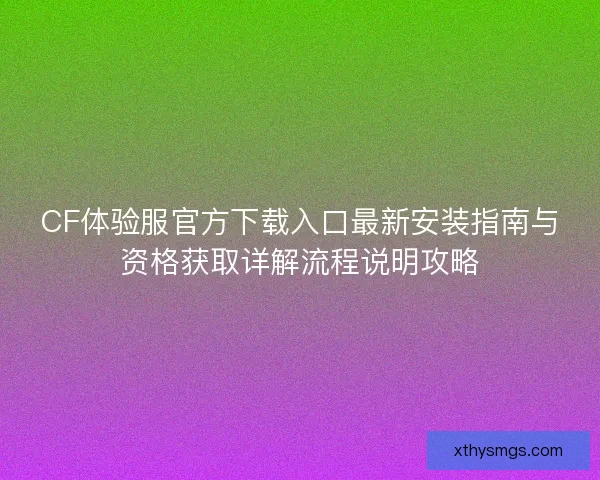 CF体验服官方下载入口最新安装指南与资格获取详解流程说明攻略