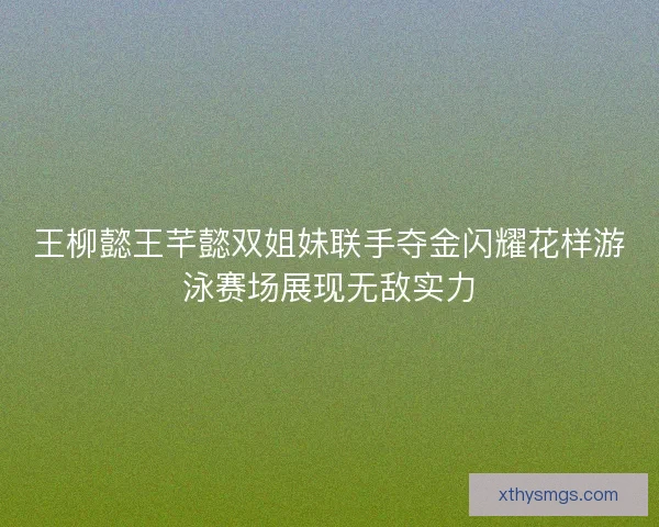 王柳懿王芊懿双姐妹联手夺金闪耀花样游泳赛场展现无敌实力