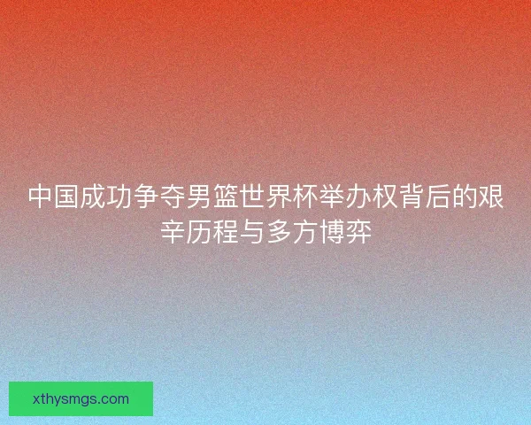 中国成功争夺男篮世界杯举办权背后的艰辛历程与多方博弈
